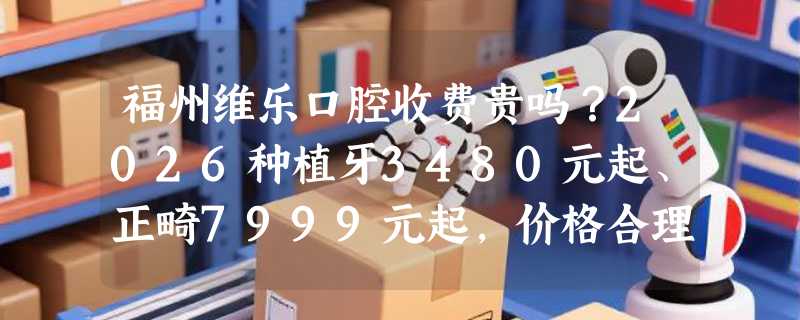 福州维乐口腔收费贵吗？2026种植牙3480元起、正畸7999元起，价格合理详情大揭秘！