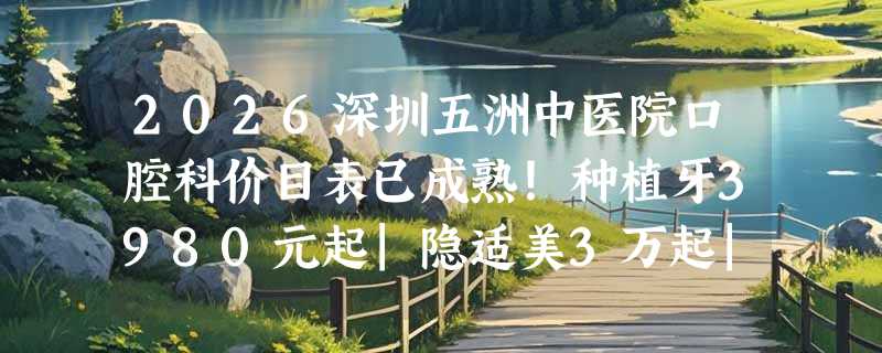 2026深圳五洲中医院口腔科价目表已成熟！种植牙3980元起|隐适美3万起|洗牙68元起