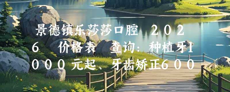 景德镇乐莎莎口腔 2026 价格表 查询：种植牙1000元起、牙齿矫正6000元起、喷砂洗牙300