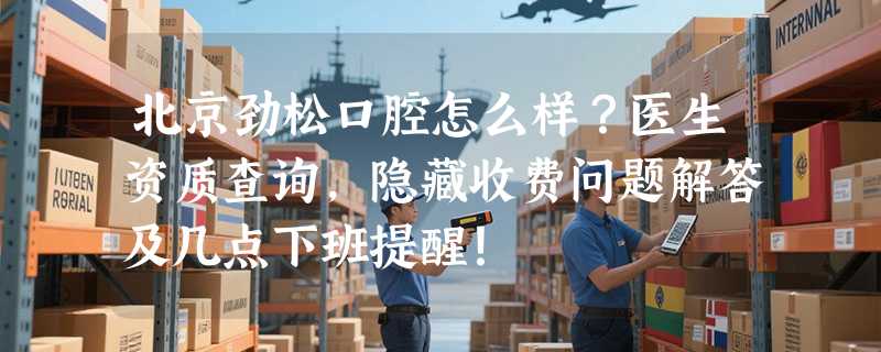 北京劲松口腔怎么样？医生资质查询，隐藏收费问题解答及几点下班提醒！