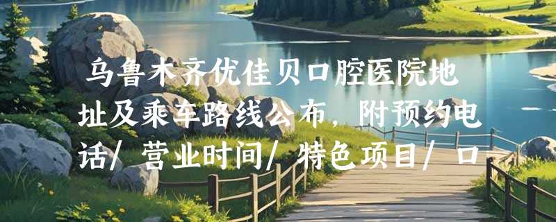 乌鲁木齐优佳贝口腔医院地址及乘车路线公布，附预约电话/营业时间/特色项目/口碑评价等~