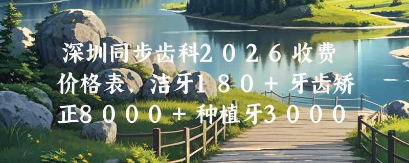深圳同步齿科2026收费价格表，洁牙180+牙齿矫正8000+种植牙3000+