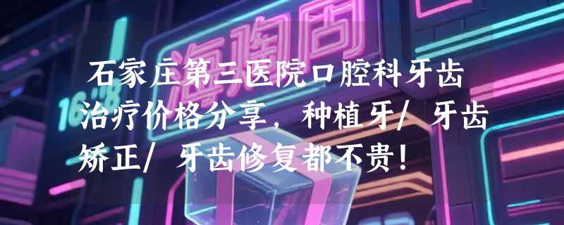 石家庄第三医院口腔科牙齿治疗价格分享，种植牙/牙齿矫正/牙齿修复都不贵！