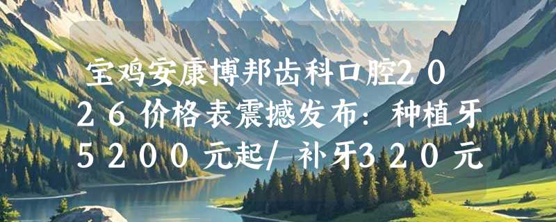 宝鸡安康博邦齿科口腔2026价格表震撼发布：种植牙5200元起/补牙320元起/牙周治疗1000元起