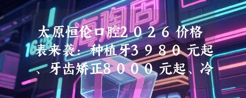 太原恒伦口腔2026价格表来袭：种植牙3980元起、牙齿矫正8000元起、冷光美白880元起