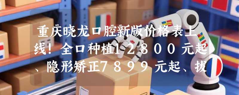 重庆晓龙口腔新版价格表上线！全口种植12800元起、隐形矫正7899元起、拔牙150元起！