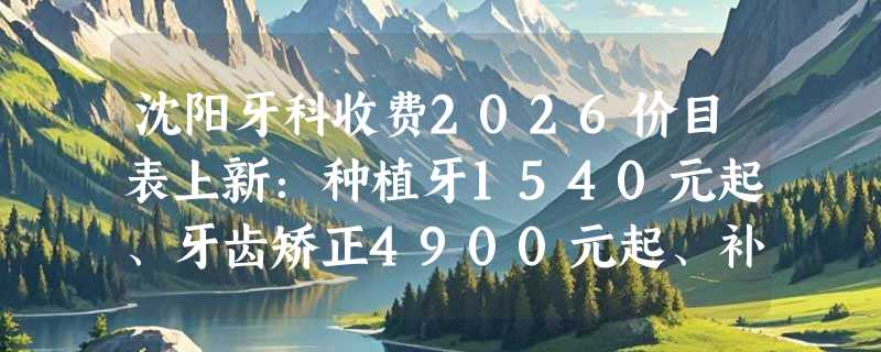 沈阳牙科收费2026价目表上新：种植牙1540元起、牙齿矫正4900元起、补牙200元起