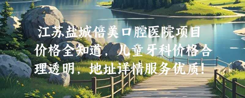 江苏盐城倍美口腔医院项目价格全知道，儿童牙科价格合理透明，地址详情服务优质！