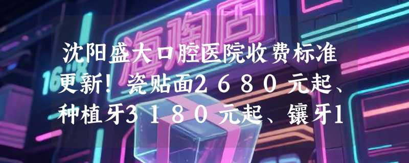沈阳盛大口腔医院收费标准更新！瓷贴面2680元起、种植牙3180元起、镶牙1100元起