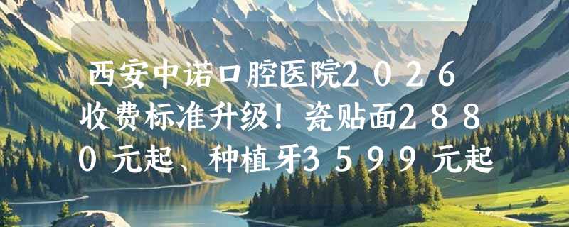 西安中诺口腔医院2026收费标准升级！瓷贴面2880元起、种植牙3599元起、镶牙1380元起！
