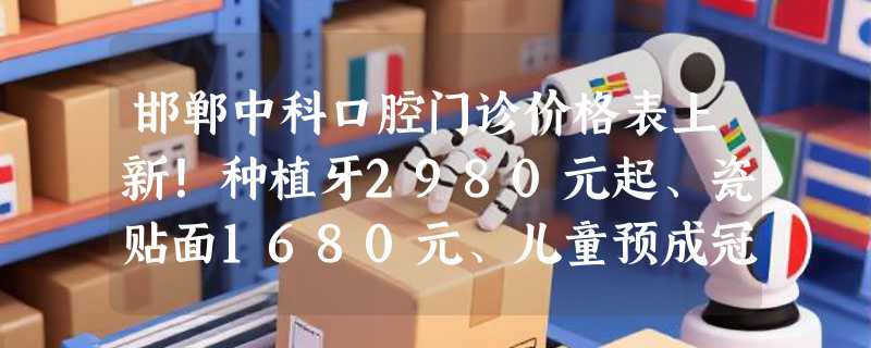 邯郸中科口腔门诊价格表上新！种植牙2980元起、瓷贴面1680元、儿童预成冠399元起！