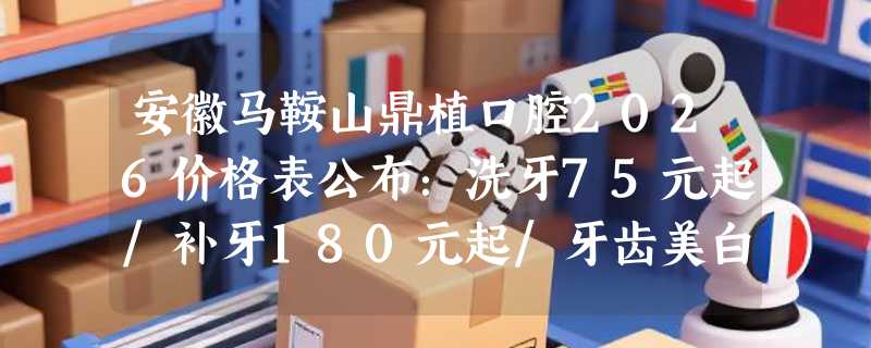 安徽马鞍山鼎植口腔2026价格表公布：洗牙75元起/补牙180元起/牙齿美白380元起！