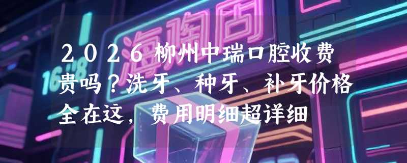 2026柳州中瑞口腔收费贵吗？洗牙、种牙、补牙价格全在这，费用明细超详细