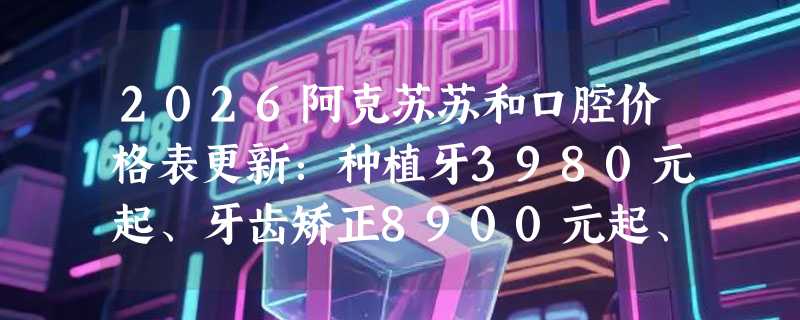 2026阿克苏苏和口腔价格表更新：种植牙3980元起、牙齿矫正8900元起、根管治疗800元起