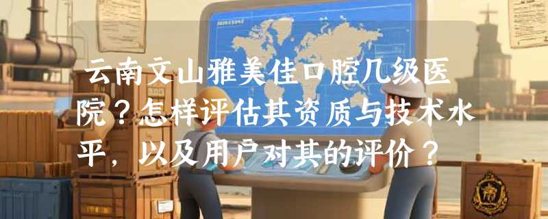 云南文山雅美佳口腔几级医院？怎样评估其资质与技术水平，以及用户对其的评价？