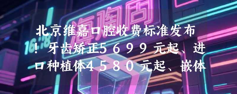 北京维嘉口腔收费标准发布！牙齿矫正5699元起、进口种植体4580元起、嵌体修复2200元起！