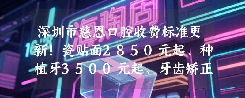 深圳市慈恩口腔收费标准更新！瓷贴面2850元起、种植牙3500元起、牙齿矫正5700元起，快看！