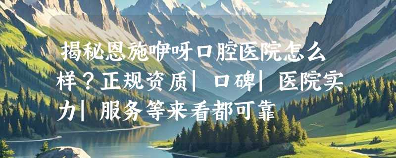 揭秘恩施咿呀口腔医院怎么样？正规资质|口碑|医院实力|服务等来看都可靠