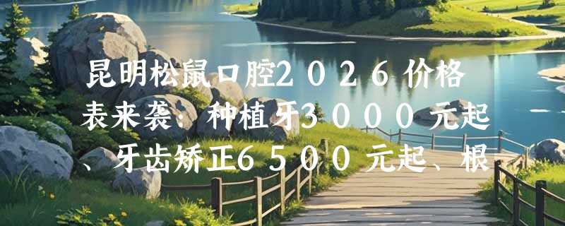 昆明松鼠口腔2026价格表来袭：种植牙3000元起、牙齿矫正6500元起、根管治疗580元起