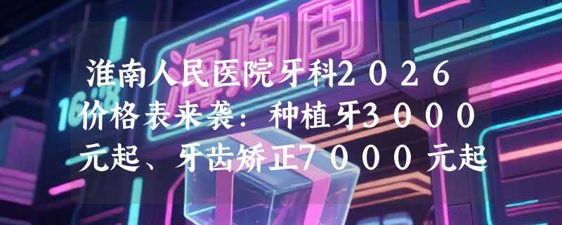 淮南人民医院牙科2026价格表来袭：种植牙3000元起、牙齿矫正7000元起、镶牙2300元起