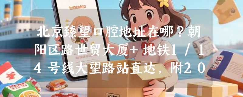 北京臻望口腔地址在哪？朝阳区路世贸大厦+地铁1/14号线大望路站直达，附20年经验医生名单