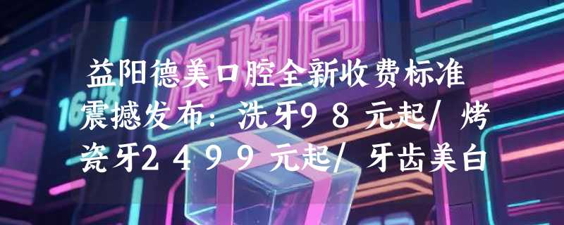 益阳德美口腔全新收费标准震撼发布：洗牙98元起/烤瓷牙2499元起/牙齿美白768元起/拔牙99元起
