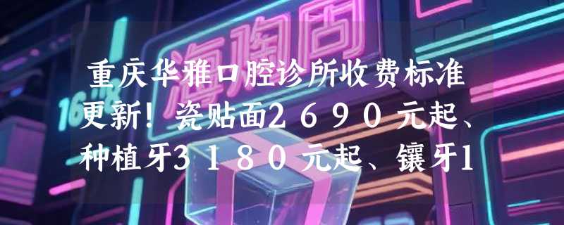重庆华雅口腔诊所收费标准更新！瓷贴面2690元起、种植牙3180元起、镶牙1100元起！