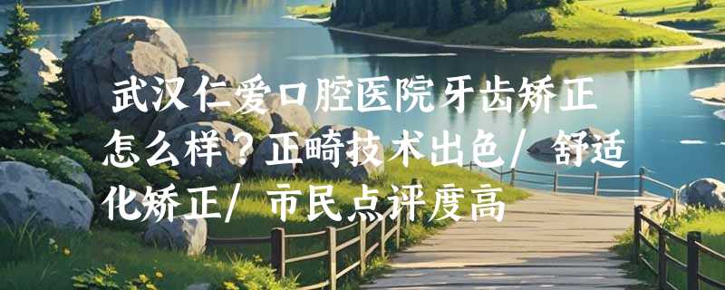 武汉仁爱口腔医院牙齿矫正怎么样？正畸技术出色/舒适化矫正/市民点评度高