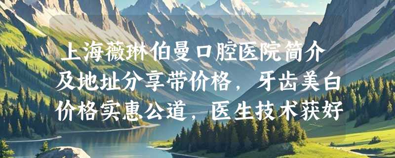 上海薇琳伯曼口腔医院简介及地址分享带价格，牙齿美白价格实惠公道，医生技术获好评！