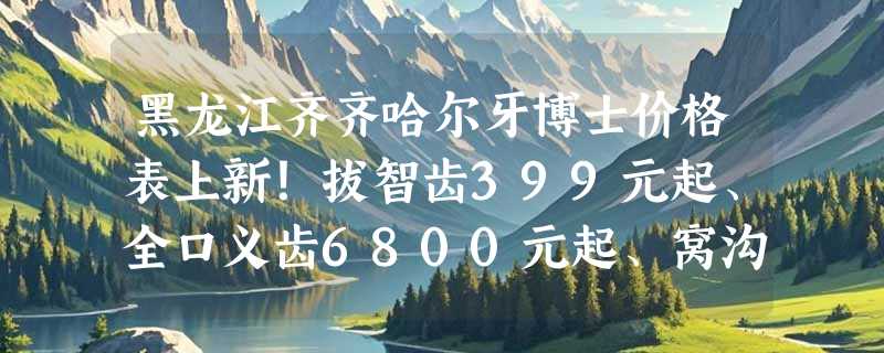 黑龙江齐齐哈尔牙博士价格表上新！拔智齿399元起、全口义齿6800元起、窝沟封闭50元起/颗