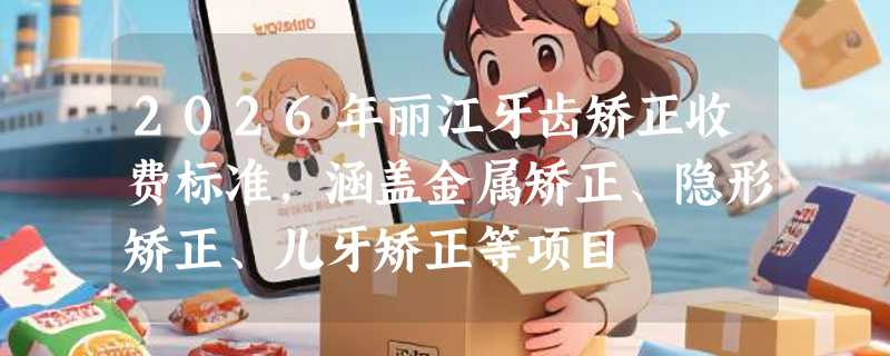 2026年丽江牙齿矫正收费标准，涵盖金属矫正、隐形矫正、儿牙矫正等项目