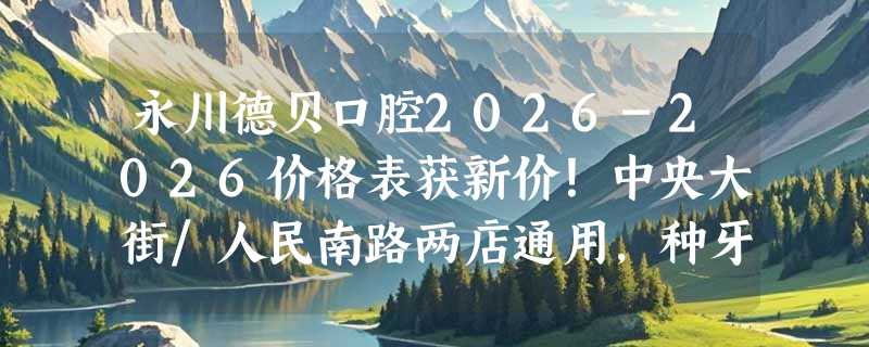 永川德贝口腔2026-2026价格表获新价！中央大街/人民南路两店通用，种牙正畸/牙周治疗新价目表