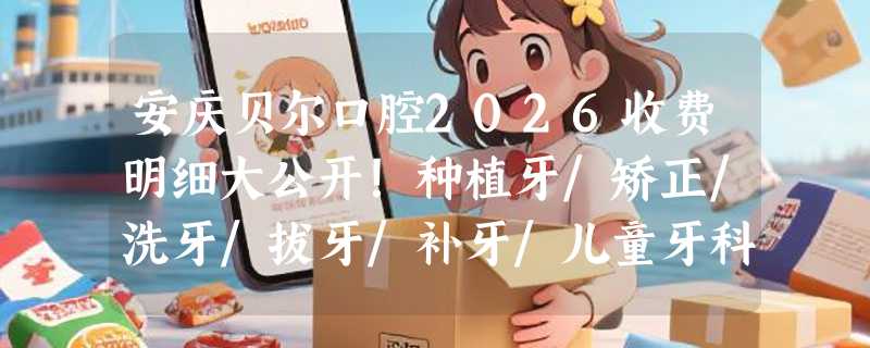 安庆贝尔口腔2026收费明细大公开！种植牙/矫正/洗牙/拔牙/补牙/儿童牙科价格一目了然！