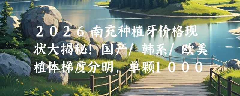 2026南充种植牙价格现状大揭秘！国产/韩系/欧美植体梯度分明，单颗1000+元起覆盖不同预算