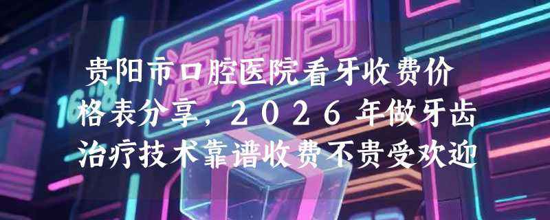 贵阳市口腔医院看牙收费价格表分享，2026年做牙齿治疗技术靠谱收费不贵受欢迎！
