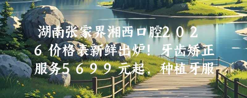 湖南张家界湘西口腔2026价格表新鲜出炉！牙齿矫正服务5699元起，种植牙服务4899元起