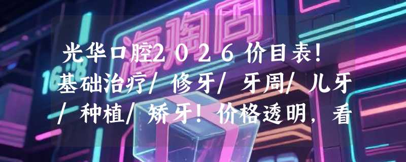 光华口腔2026价目表！基础治疗/修牙/牙周/儿牙/种植/矫牙！价格透明，看牙更省心！