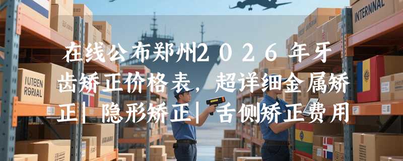 在线公布郑州2026年牙齿矫正价格表，超详细金属矫正|隐形矫正|舌侧矫正费用