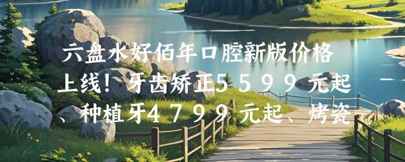 六盘水好佰年口腔新版价格上线！牙齿矫正5599元起、种植牙4799元起、烤瓷牙3199元起！