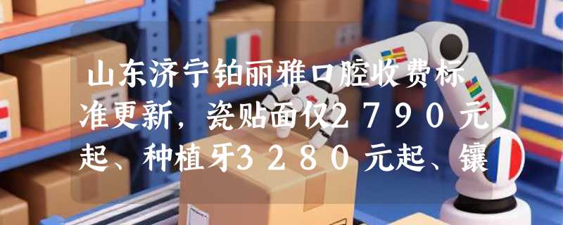 山东济宁铂丽雅口腔收费标准更新，瓷贴面仅2790元起、种植牙3280元起、镶牙1200元起