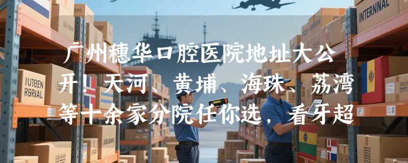广州穗华口腔医院地址大公开！天河、黄埔、海珠、荔湾等十余家分院任你选，看牙超方便！