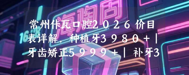 常州佧瓦口腔2026价目表详解，种植牙3980+|牙齿矫正5999+|补牙340+