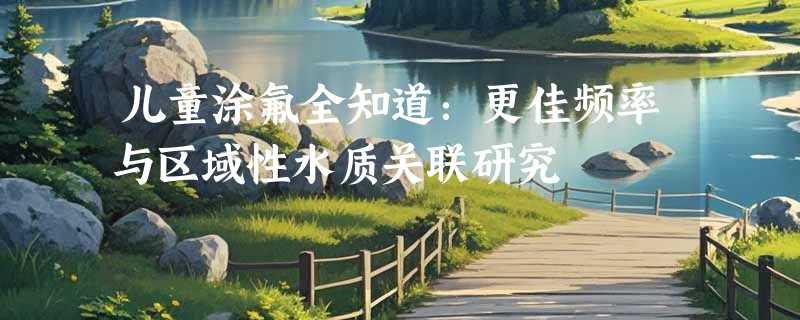 儿童涂氟全知道：更佳频率与区域性水质关联研究‌