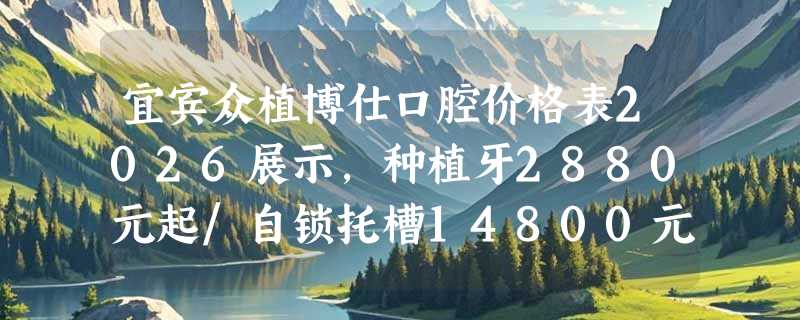 宜宾众植博仕口腔价格表2026展示，种植牙2880元起/自锁托槽14800元起/牙冠980元起