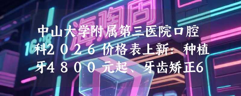 中山大学附属第三医院口腔科2026价格表上新：种植牙4800元起、牙齿矫正6900元起