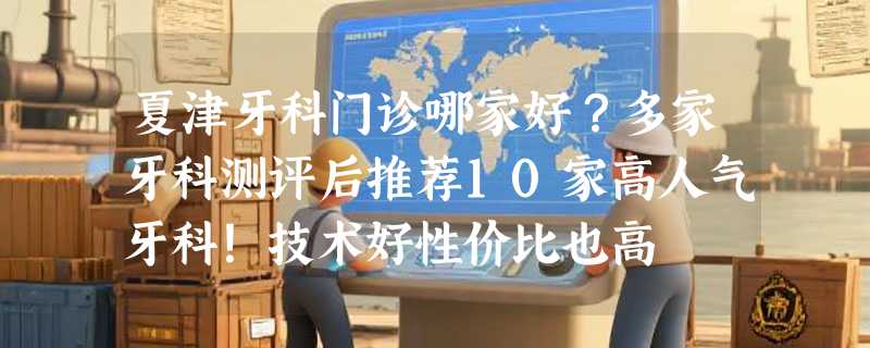 夏津牙科门诊哪家好？多家牙科测评后推荐10家高人气牙科！技术好性价比也高