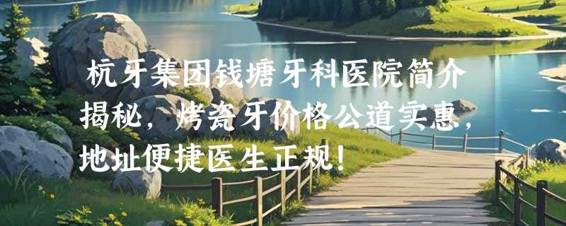 杭牙集团钱塘牙科医院简介揭秘，烤瓷牙价格公道实惠，地址便捷医生正规！