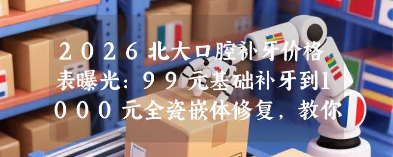 2026北大口腔补牙价格表曝光：99元基础补牙到1000元全瓷嵌体修复，教你按需选择！
