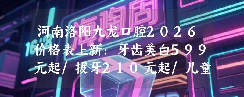 河南洛阳九龙口腔2026价格表上新：牙齿美白599元起/拔牙210元起/儿童牙科治疗890元起！