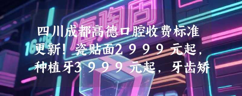 四川成都高德口腔收费标准更新！瓷贴面2999元起，种植牙3999元起，牙齿矫正5699元起！